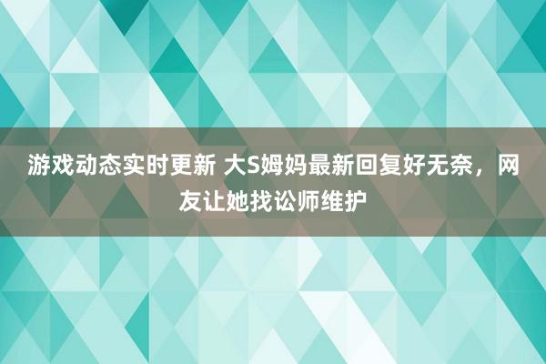 游戏动态实时更新 大S姆妈最新回复好无奈，网友让她找讼师维护