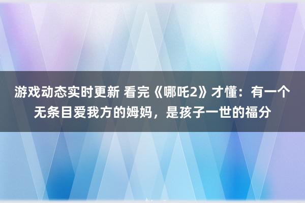 游戏动态实时更新 看完《哪吒2》才懂：有一个无条目爱我方的姆妈，是孩子一世的福分