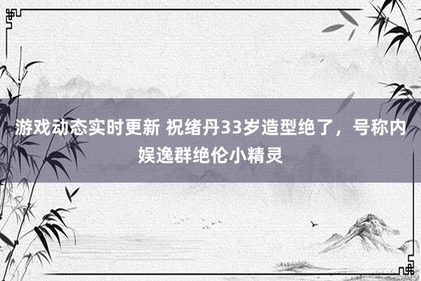 游戏动态实时更新 祝绪丹33岁造型绝了，号称内娱逸群绝伦小精灵