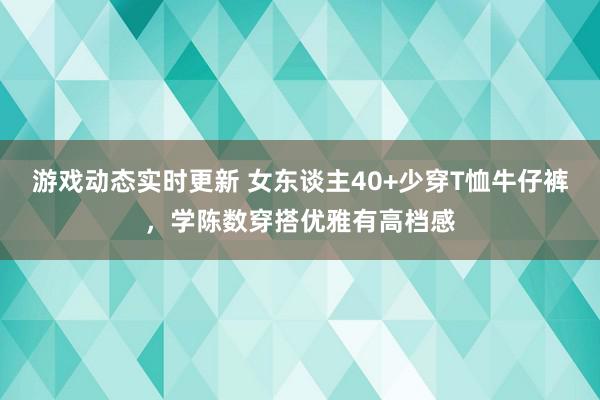 游戏动态实时更新 女东谈主40+少穿T恤牛仔裤，学陈数穿搭优雅有高档感