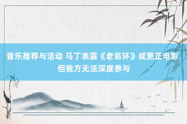 音乐推荐与活动 马丁表露《老翁环》或更正电影 但我方无法深度参与