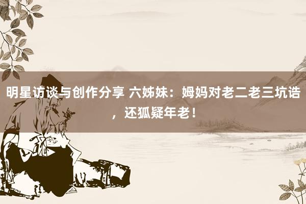 明星访谈与创作分享 六姊妹：姆妈对老二老三坑诰，还狐疑年老！