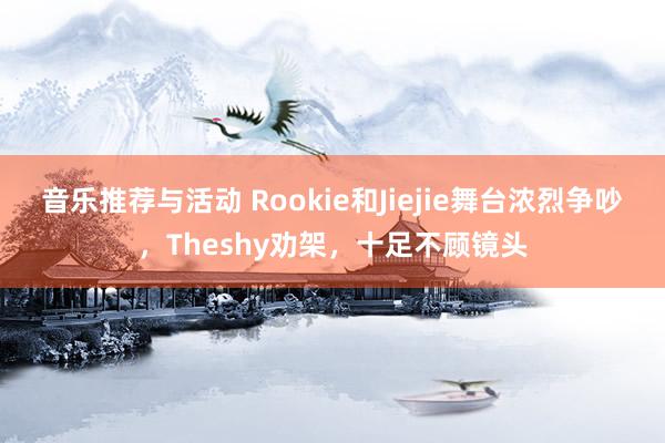 音乐推荐与活动 Rookie和Jiejie舞台浓烈争吵，Theshy劝架，十足不顾镜头