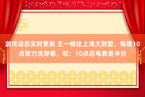 游戏动态实时更新 王一楠住上海大别墅，每晚10点智力洗穿着，叹：10点后电费是半价