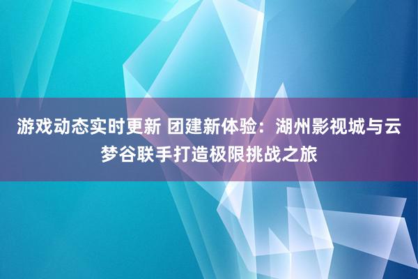 游戏动态实时更新 团建新体验：湖州影视城与云梦谷联手打造极限挑战之旅