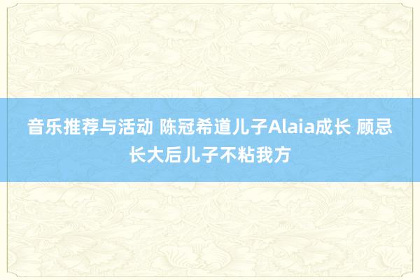 音乐推荐与活动 陈冠希道儿子Alaia成长 顾忌长大后儿子不粘我方