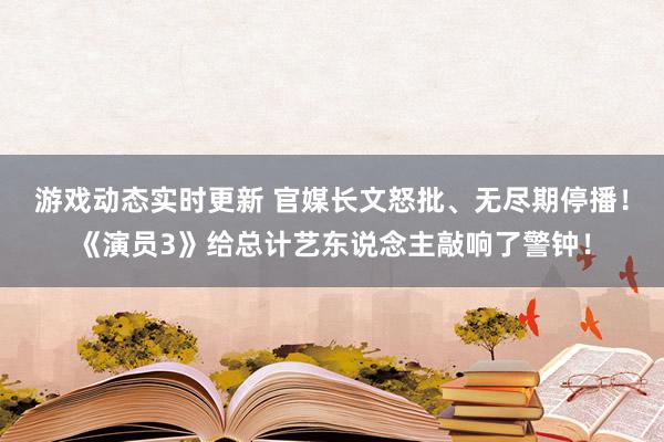 游戏动态实时更新 官媒长文怒批、无尽期停播！《演员3》给总计艺东说念主敲响了警钟！