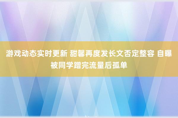 游戏动态实时更新 甜馨再度发长文否定整容 自曝被同学蹭完流量后孤单