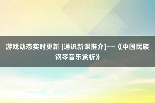 游戏动态实时更新 [通识新课推介]——《中国民族钢琴音乐赏析》