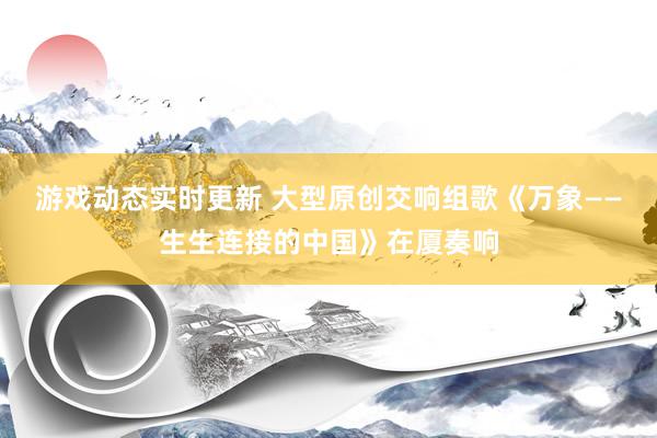 游戏动态实时更新 大型原创交响组歌《万象——生生连接的中国》在厦奏响