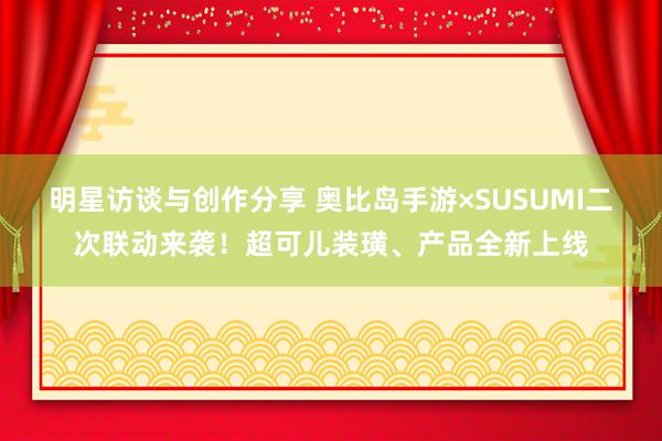 明星访谈与创作分享 奥比岛手游×SUSUMI二次联动来袭！超可儿装璜、产品全新上线