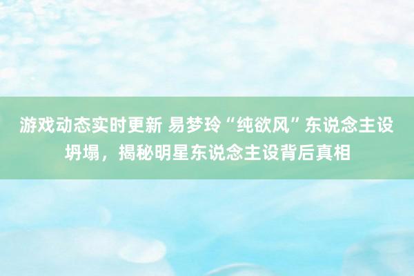 游戏动态实时更新 易梦玲“纯欲风”东说念主设坍塌，揭秘明星东说念主设背后真相