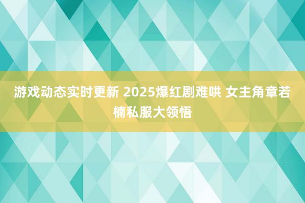 游戏动态实时更新 2025爆红剧难哄 女主角章若楠私服大领悟