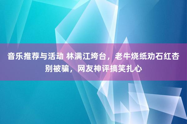 音乐推荐与活动 林满江垮台，老牛烧纸劝石红杏别被骗，网友神评搞笑扎心