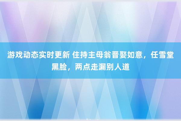 游戏动态实时更新 住持主母翁晋娶如意，任雪堂黑脸，两点走漏别人道