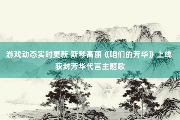 游戏动态实时更新 斯琴高丽《咱们的芳华》上线 获封芳华代言主题歌