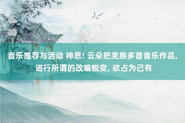 音乐推荐与活动 神思! 云朵把羌族多首音乐作品, 进行所谓的改编蜕变, 欲占为己有