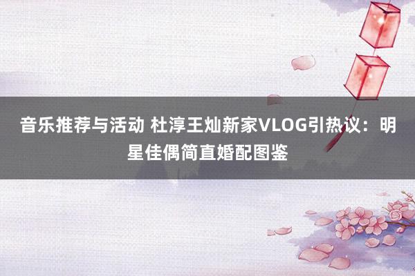 音乐推荐与活动 杜淳王灿新家VLOG引热议：明星佳偶简直婚配图鉴