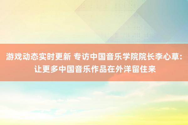 游戏动态实时更新 专访中国音乐学院院长李心草: 让更多中国音乐作品在外洋留住来