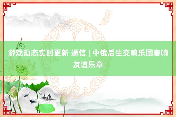 游戏动态实时更新 通信 | 中俄后生交响乐团奏响友谊乐章