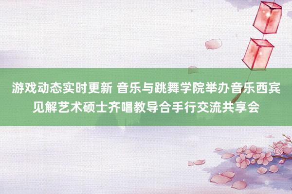 游戏动态实时更新 音乐与跳舞学院举办音乐西宾见解艺术硕士齐唱教导合手行交流共享会