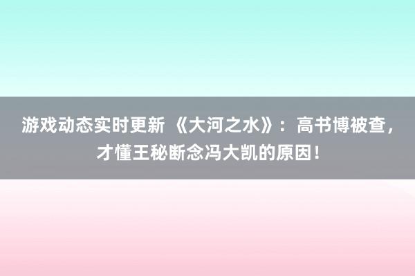 游戏动态实时更新 《大河之水》：高书博被查，才懂王秘断念冯大凯的原因！