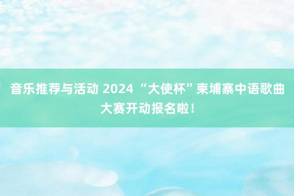 音乐推荐与活动 2024 “大使杯”柬埔寨中语歌曲大赛开动报名啦！