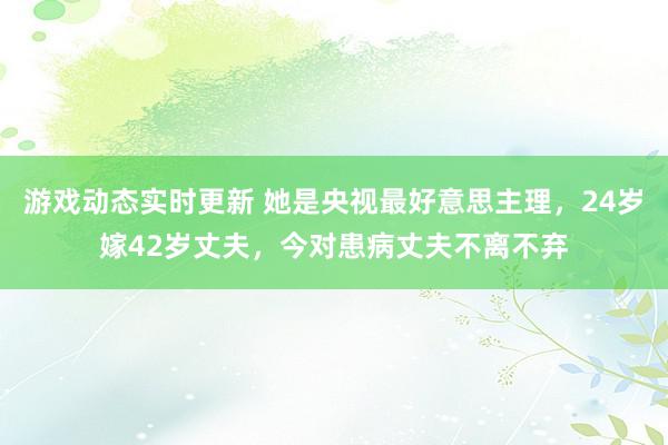 游戏动态实时更新 她是央视最好意思主理，24岁嫁42岁丈夫，今对患病丈夫不离不弃