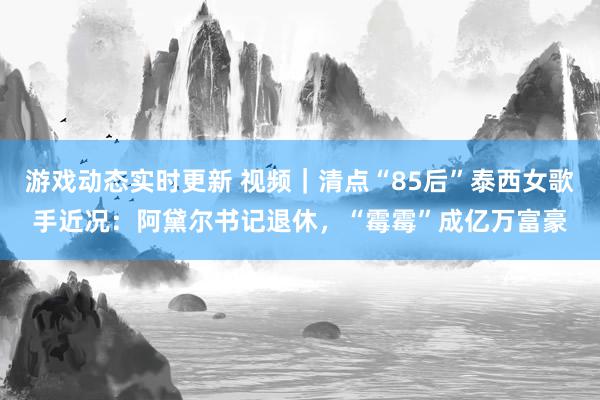 游戏动态实时更新 视频｜清点“85后”泰西女歌手近况：阿黛尔书记退休，“霉霉”成亿万富豪