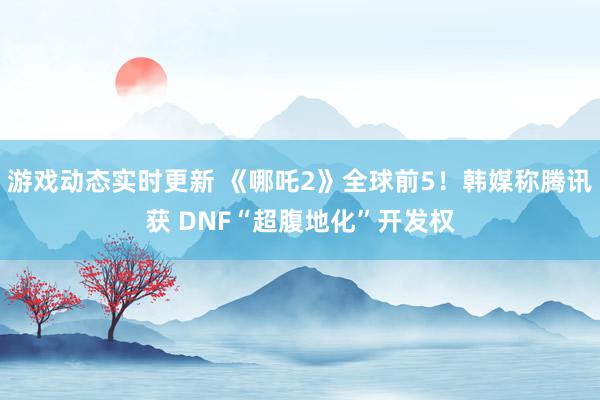 游戏动态实时更新 《哪吒2》全球前5！韩媒称腾讯获 DNF“超腹地化”开发权