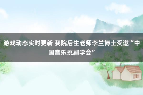 游戏动态实时更新 我院后生老师李兰博士受邀“中国音乐挑剔学会”