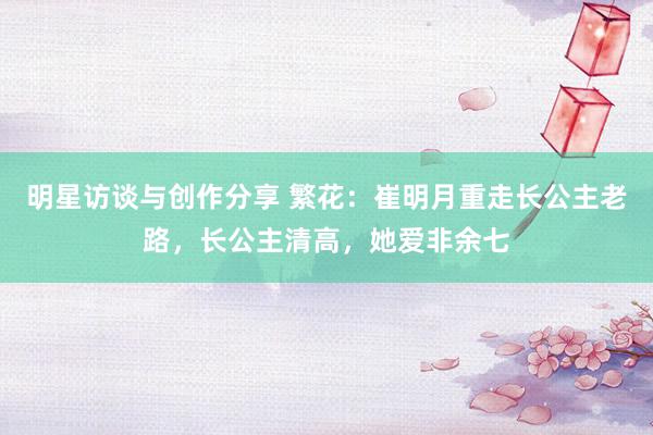 明星访谈与创作分享 繁花：崔明月重走长公主老路，长公主清高，她爱非余七