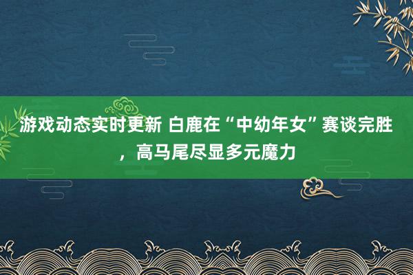 游戏动态实时更新 白鹿在“中幼年女”赛谈完胜，高马尾尽显多元魔力