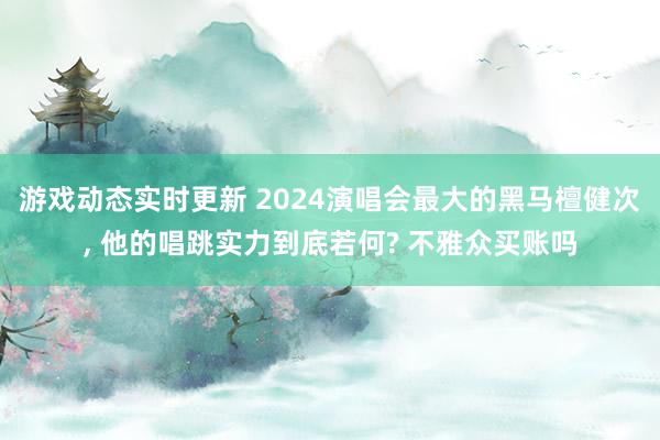 游戏动态实时更新 2024演唱会最大的黑马檀健次, 他的唱跳实力到底若何? 不雅众买账吗