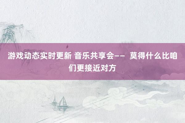 游戏动态实时更新 音乐共享会——  莫得什么比咱们更接近对方