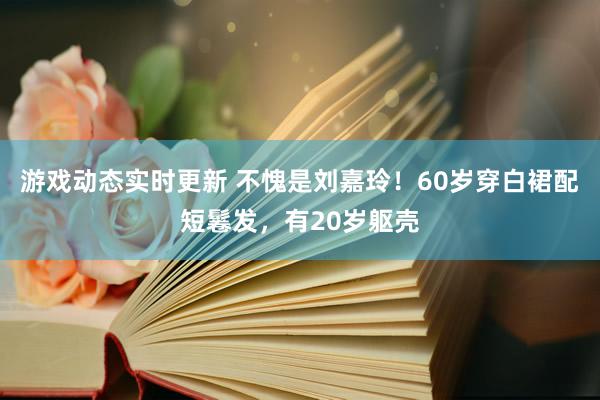 游戏动态实时更新 不愧是刘嘉玲！60岁穿白裙配短鬈发，有20岁躯壳