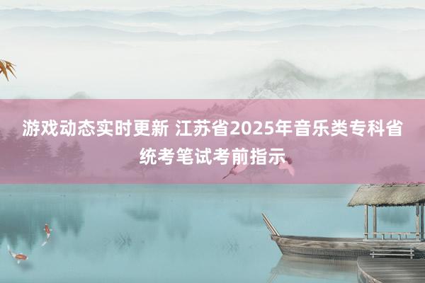 游戏动态实时更新 江苏省2025年音乐类专科省统考笔试考前指示