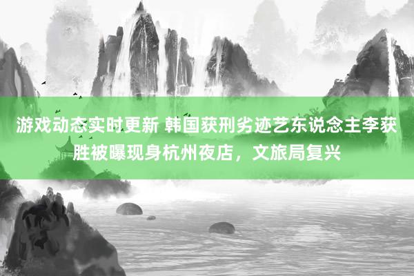 游戏动态实时更新 韩国获刑劣迹艺东说念主李获胜被曝现身杭州夜店，文旅局复兴