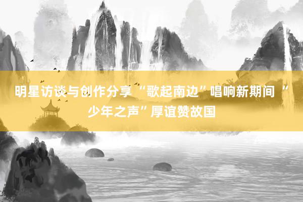 明星访谈与创作分享 “歌起南边”唱响新期间 “少年之声”厚谊赞故国